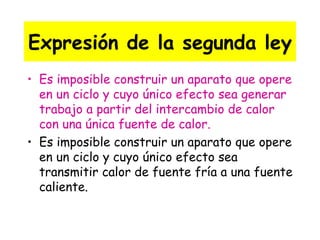 Expresión de la segunda ley Es imposible construir un aparato que opere en un ciclo y cuyo único efecto sea generar trabajo a partir del intercambio de calor con una única fuente de calor. Es imposible construir un aparato que opere en un ciclo y cuyo único efecto sea transmitir calor de fuente fría a una fuente caliente. 