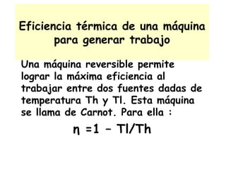 Eficiencia térmica de una máquina para generar trabajo Una máquina reversible permite lograr la máxima eficiencia al trabajar entre dos fuentes dadas de temperatura Th y Tl. Esta máquina se llama de Carnot. Para ella : η  =1 – Tl/Th 