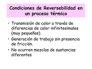 Condiciones de Reversebilidad en un proceso térmico Transmisión de calor a través de diferencias de calor infinitesimales (muy pequeñas). Generación de trabajo sin presencia de fricción. No ocurren mezclas de sustancias diferentes 