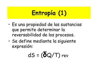 Entropía (1) Es una propiedad de las sustancias que permite determinar la reversabilidad de los procesos. Se define mediante la siguiente expresión: dS = ( δ Q/T)  rev   