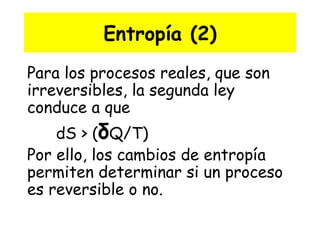 Entropía (2) Para los procesos reales, que son irreversibles, la segunda ley conduce a que  dS > ( δ Q/T)  Por ello, los cambios de entropía permiten determinar si un proceso es reversible o no.   