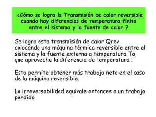 ¿Cómo se logra la Transmisión de calor reversible cuando hay diferencias de temperatura finita entre el sistema y la fuente de calor ? Se logra esta transmisión de calor Qrev colocando una máquina térmica reversible entre el sistema y la fuente externa a temperatura To, que aproveche la diferencia de temperatura .  Esto permite obtener más trabajo neto en el caso de la máquina reversible. La irreversabilidad equivale entonces a un trabajo perdido 