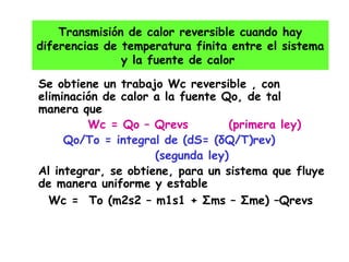 Se obtiene un trabajo Wc reversible , con eliminación de calor a la fuente Qo, de tal manera que  Wc = Qo – Qrevs  (primera ley) Qo/To = integral de (dS= ( δQ/T)rev)  (segunda ley)  Al integrar, se obtiene, para un sistema que fluye de manera uniforme y estable Wc =  To (m2s2 – m1s1 +  Σ ms –  Σ me) –Qrevs Transmisión de calor reversible cuando hay diferencias de temperatura finita entre el sistema y la fuente de calor  