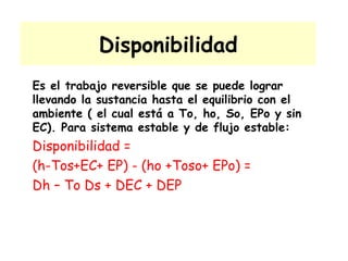 Disponibilidad Es el trabajo reversible que se puede lograr llevando la sustancia hasta el equilibrio con el ambiente ( el cual está a To, ho, So, EPo y sin EC). Para sistema estable y de flujo estable: Disponibilidad = (h-Tos+EC+ EP) - (ho +Toso+ EPo) = Dh – To Ds + DEC + DEP  
