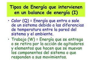 Tipos de Energía que intervienen en un balance de energía (I) Calor (Q) = Energía que entra o sale de un sistema debido a las diferencias de temperatura entre la pared del sistema y el ambiente. Trabajo (W) = Energía que se entrega o se retira por la acción de agitadores y elementos que hacen que se muevan los componentes del sistema o que responden a sus movimientos. 