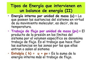 Tipos de Energía que intervienen en un balance de energía (II) Energía interna por unidad de masa (u)  = La que poseen las sustancias del sistema en virtud de su movimiento molecular, es decir, de su temperatura. Trabajo de flujo por unidad de masa (pv)  = El producto de la presión en los límites del sistema por el volumen específico se denomina trabajo de flujo. Es el trabajo que hace fluir las sustancias en las zonas por las que ellas entran o salen al sistema Entalpía ( h) =  u + pv  = Es la suma de la energía interna más el trabajo de flujo. 