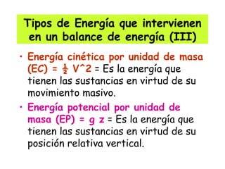Tipos de Energía que intervienen en un balance de energía (III) Energía cinética por unidad de masa (EC) = ½ V^2  = Es la energía que tienen las sustancias en virtud de su movimiento masivo. Energía potencial por unidad de masa (EP) = g z  = Es la energía que tienen las sustancias en virtud de su posición relativa vertical. 