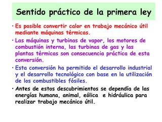 Sentido práctico de la primera ley Es posible convertir calor en trabajo mecánico útil mediante máquinas térmicas.  Las máquinas y turbinas de vapor, los motores de combustión interna, las turbinas de gas y las plantas térmicas son consecuencia práctica de esta conversión. Esta conversión ha permitido el desarrollo industrial y el desarrollo tecnológico con base en la utilización de los combustibles fósiles. Antes de estos descubrimientos se dependía de las energías humana, animal, eólica  e hidráulica para realizar trabajo mecánico útil.  