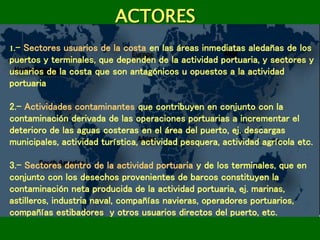 ACTORES
1.- Sectores usuarios de la costa en las áreas inmediatas aledañas de los
puertos y terminales, que dependen de la actividad portuaria, y sectores y
usuarios de la costa que son antagónicos u opuestos a la actividad
portuaria
2.- Actividades contaminantes que contribuyen en conjunto con la
contaminación derivada de las operaciones portuarias a incrementar el
deterioro de las aguas costeras en el área del puerto, ej. descargas
municipales, actividad turística, actividad pesquera, actividad agrícola etc.
3.- Sectores dentro de la actividad portuaria y de los terminales, que en
conjunto con los desechos provenientes de barcos constituyen la
contaminación neta producida de la actividad portuaria, ej. marinas,
astilleros, industria naval, compañías navieras, operadores portuarios,
compañías estibadores y otros usuarios directos del puerto, etc.
 