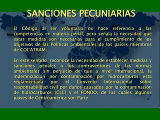 SANCIONES PECUNIARIAS
El Código al ser voluntario no hace referencia a las
competencias en materia penal, pero señala la necesidad que
estas medidas son necesarias para el cumplimiento de los
objetivos de las Políticas ambientales de los países miembros
de COCATRAM.
En este sentido reconoce la necesidad de establecer medidas y
sanciones penales a los contraventores de las normas
ambientales sin perjuicio de que a nivel internacional, la
indemnización por contaminación por hidrocarburos esta
reglamentada por el Convenio Internacional sobre
responsabilidad civil por daños causados por la contaminación
de hidrocarburos (CLC) y el FONDO, de los cuales algunos
países de Centroamérica son Parte
 