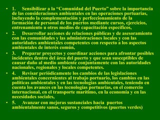 • 1. Sensibilizar a la “Comunidad del Puerto” sobre la importancia
de las consideraciones ambientales en las operaciones portuarias,
incluyendo la complementación y perfeccionamiento de la
formación de personal de los puertos mediante cursos, ejercicios,
entrenamiento u otros medios de capacitación específicos,
• 2. Desarrollar acciones de relaciones públicas y de asesoramiento
con las comunidades y las administraciones locales y con las
autoridades ambientales competentes con respecto a los aspectos
ambientales de interés común,
• 3. Preparar proyectos y coordinar acciones para afrontar posibles
incidentes dentro del área del puerto y que sean susceptibles de
causar daño al medio ambiente conjuntamente con las autoridades
nacionales, regionales y locales competentes.
• 4. Revisar periódicamente los cambios de las legislaciones
ambientales concernientes al trabajo portuario, los cambios en las
políticas ambientales y en las tecnologías ambientales, teniendo en
cuenta los avances en las tecnologías portuarias, en el comercio
internacional, en el transporte marítimo, en la economía y en las
necesidades sociales,
• 5. Avanzar con mejoras sustanciales hacia puertos
ambientalmente sanos, seguros y competitivos (puertos verdes)
 