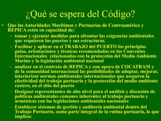 ¿Qué se espera del Código?
• Que las Autoridades Marítimas y Portuarias de Centroamérica y
REPICA estén en capacidad de:
–...
