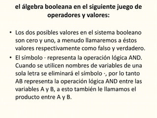 el álgebra booleana en el siguiente juego de
operadores y valores:
• Los dos posibles valores en el sistema booleano
son cero y uno, a menudo llamaremos a éstos
valores respectivamente como falso y verdadero.
• El símbolo · representa la operación lógica AND.
Cuando se utilicen nombres de variables de una
sola letra se eliminará el símbolo ·, por lo tanto
AB representa la operación lógica AND entre las
variables A y B, a esto también le llamamos el
producto entre A y B.
 