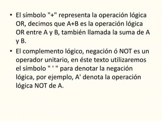 • El símbolo "+" representa la operación lógica
OR, decimos que A+B es la operación lógica
OR entre A y B, también llamada la suma de A
y B.
• El complemento lógico, negación ó NOT es un
operador unitario, en éste texto utilizaremos
el símbolo " ' " para denotar la negación
lógica, por ejemplo, A' denota la operación
lógica NOT de A.
 