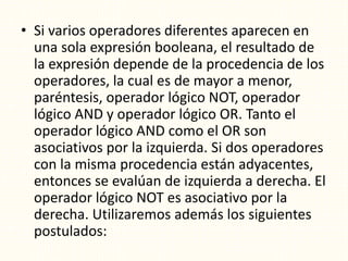 • Si varios operadores diferentes aparecen en
una sola expresión booleana, el resultado de
la expresión depende de la procedencia de los
operadores, la cual es de mayor a menor,
paréntesis, operador lógico NOT, operador
lógico AND y operador lógico OR. Tanto el
operador lógico AND como el OR son
asociativos por la izquierda. Si dos operadores
con la misma procedencia están adyacentes,
entonces se evalúan de izquierda a derecha. El
operador lógico NOT es asociativo por la
derecha. Utilizaremos además los siguientes
postulados:
 