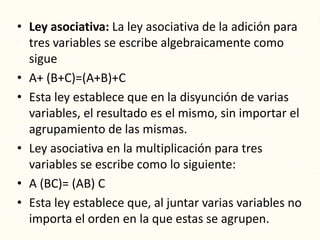 • Ley asociativa: La ley asociativa de la adición para
tres variables se escribe algebraicamente como
sigue
• A+ (B+C)=(A+B)+C
• Esta ley establece que en la disyunción de varias
variables, el resultado es el mismo, sin importar el
agrupamiento de las mismas.
• Ley asociativa en la multiplicación para tres
variables se escribe como lo siguiente:
• A (BC)= (AB) C
• Esta ley establece que, al juntar varias variables no
importa el orden en la que estas se agrupen.
 