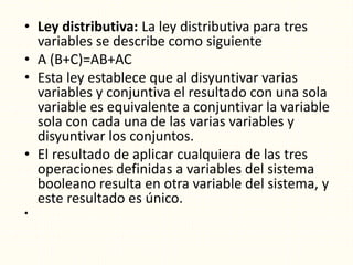 • Ley distributiva: La ley distributiva para tres
variables se describe como siguiente
• A (B+C)=AB+AC
• Esta ley establece que al disyuntivar varias
variables y conjuntiva el resultado con una sola
variable es equivalente a conjuntivar la variable
sola con cada una de las varias variables y
disyuntivar los conjuntos.
• El resultado de aplicar cualquiera de las tres
operaciones definidas a variables del sistema
booleano resulta en otra variable del sistema, y
este resultado es único.
•
 