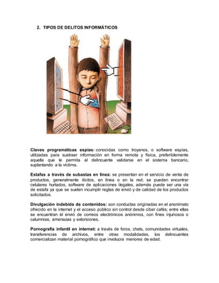 2. TIPOS DE DELITOS INFORMÁTICOS 
Claves programáticas espías: conocidas como troyanos, o software espías, 
utilizadas para sustraer información en forma remota y física, preferiblemente 
aquella que le permita al delincuente validarse en el sistema bancario, 
suplantando a la víctima. 
Estafas a través de subastas en línea: se presentan en el servicio de venta de 
productos, generalmente ilícitos, en línea o en la red; se pueden encontrar 
celulares hurtados, software de aplicaciones ilegales, además puede ser una vía 
de estafa ya que se suelen incumplir reglas de envió y de calidad de los productos 
solicitados. 
Divulgación indebida de contenidos: son conductas originadas en el anonimato 
ofrecido en la internet y el acceso público sin control desde ciber cafés; entre ellas 
se encuentran él envió de correos electrónicos anónimos, con fines injuriosos o 
calumnias, amenazas y extorsiones. 
Pornografía infantil en internet: a través de foros, chats, comunidades virtuales, 
transferencias de archivos, entre otras modalidades, los delincuentes 
comercializan material pornográfico que involucra menores de edad. 
 