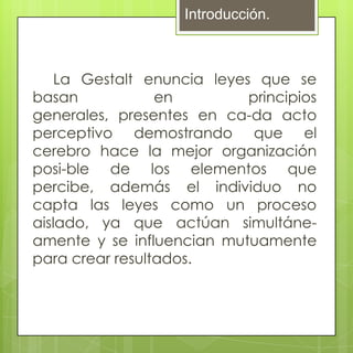 Introducción.



    La Gestalt enuncia leyes que se
basan            en         principios
generales, presentes en ca-da acto
perceptivo demostrando que el
cerebro hace la mejor organización
posi-ble de los elementos que
percibe, además el individuo no
capta las leyes como un proceso
aislado, ya que actúan simultáne-
amente y se influencian mutuamente
para crear resultados.
 