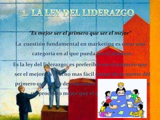 “Es mejor ser el primero que ser el mejor”La  cuestión fundamental en marketing es crear una categoría en al que pueda ser el primero. Es la ley del liderazgo: es preferible ser el primero que ser el mejor. Es mucho mas fácil entrar en la mente del primero que tratar de convencer a alguien que se tiene un producto mejor que el que llego antes.1. LA LEY DEL LIDERAZGO