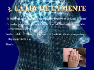 3. LA LEY DE LA MENTE“Es mejor ser el primero en la mente que el primero en el punto de venta”Un producto que tiene presencia en la mente de los consumidores debe ser preferido ante un Producto del cual  no se tiene ningún tipo de información, aunque haya llegado primero a la Tienda. 
