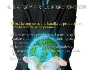 4. LA LEY DE LA PERCEPCION“El marketing no es una batalla de producto, es una batalla de percepciones”No hay mejores productos. Lo único que existe en el mundo del marketing son percepcionesEn las menes de los clientes actuales y potenciales. La percepción es la realidad. Todo lo Demás es una ilusion.