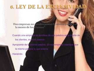 6. LEY DE LA EXCLUSIVIDAD“Dos empresas no pueden poseer la misma palabra en la mente de los clientes”Cuando una empresa se apodera de una palabra en la mente de los clientes, es inútil intentarApropiarse de la misma palabra. Si otra empresa intentara usar la misma palabra lo que estaríaHaciendo. 