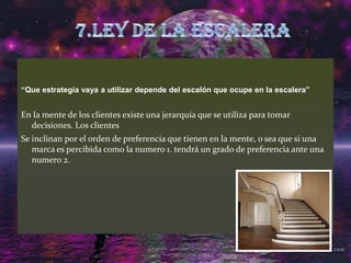 “Que estrategia vaya a utilizar depende del escalón que ocupe en la escalera”En la mente de los clientes existe una jerarquía que se utiliza para tomar decisiones. Los clientes Se inclinan por el orden de preferencia que tienen en la mente, o sea que si una marca es percibida como la numero 1. tendrá un grado de preferencia ante una numero 2. 7.LEY DE LA ESCALERA
