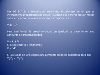 LEY DE BOYLE: a temperatura constante, el volumen de un gas es inversamente proporcional a la presión , es decir, que a mayor presión menor volumen y viceversa, matemáticamente se expresaría así:V  α    1/PPara transformar la proporcionalidad en igualdad se debe incluir una constante de proporcionalidad,V =  K  1 /PSi despejamos la K tendríamos:K  =  VPSi la relación de VP es igual a una constante entonces podríamos decir queV1 P1  =   V2 P2