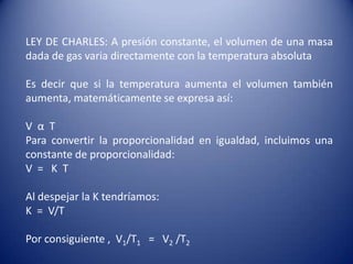LEY DE CHARLES: A presión constante, el volumen de una masa dada de gas varia directamente con la temperatura absoluta Es decir que si la temperatura aumenta el volumen también aumenta, matemáticamente se expresa así:V  α  TPara convertir la proporcionalidad en igualdad, incluimos una constante de proporcionalidad:V  =   K  TAl despejar la K tendríamos:K  =  V/TPor consiguiente ,  V1/T1=   V2/T2
