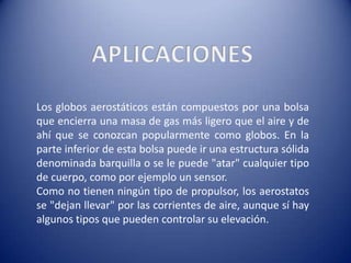 APLICACIONESLos globos aerostáticos están compuestos por una bolsa que encierra una masa de gas más ligero que el aire y de ahí que se conozcan popularmente como globos. En la parte inferior de esta bolsa puede ir una estructura sólida denominada barquilla o se le puede "atar" cualquier tipo de cuerpo, como por ejemplo un sensor.Como no tienen ningún tipo de propulsor, los aerostatos se "dejan llevar" por las corrientes de aire, aunque sí hay algunos tipos que pueden controlar su elevación.