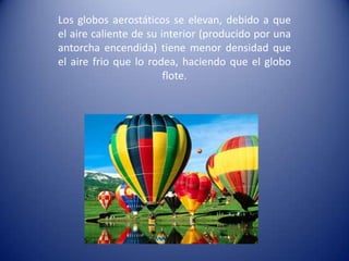 Los globos aerostáticos se elevan, debido a que el aire caliente de su interior (producido por una antorcha encendida) tiene menor densidad que el aire frio que lo rodea, haciendo que el globo flote.