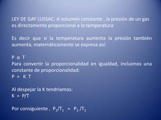 LEY DE GAY LUSSAC: A volumen constante , la presión de un gas es directamente proporcional a la temperatura  Es decir que si la temperatura aumenta la presión también aumenta, matemáticamente se expresa así:P  α  TPara convertir la proporcionalidad en igualdad, incluimos una constante de proporcionalidad:P  =   K  TAl despejar la K tendríamos:K  =  P/TPor consiguiente ,  P1/T1=   P2/T2
