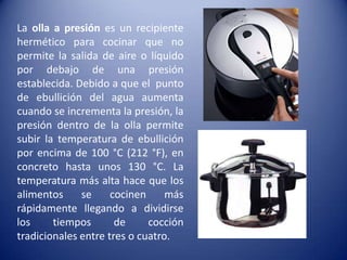 La olla a presión es un recipiente hermético para cocinar que no permite la salida de aire o líquido por debajo de una presión establecida. Debido a que el  punto de ebullición del agua aumenta cuando se incrementa la presión, la presión dentro de la olla permite subir la temperatura de ebullición por encima de 100 °C (212 °F), en concreto hasta unos 130 °C. La temperatura más alta hace que los alimentos se cocinen más rápidamente llegando a dividirse los tiempos de cocción tradicionales entre tres o cuatro.