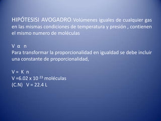 HIPÓTESISI AVOGADRO: Volúmenes iguales de cualquier gas en las mismas condiciones de temperatura y presión , contienen el mismo numero de moléculas V  α   nPara transformar la proporcionalidad en igualdad se debe incluir una constante de proporcionalidad,V =  K  nV =6.02 x 10 23 moléculas (C.N)   V = 22.4 L