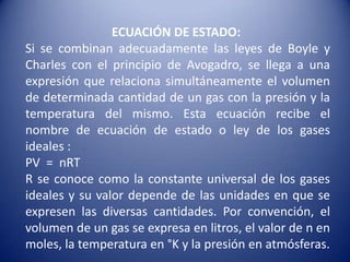 ECUACIÓN DE ESTADO:  Si se combinan adecuadamente las leyes de Boyle y Charles con el principio de Avogadro, se llega a una expresión que relaciona simultáneamente el volumen de determinada cantidad de un gas con la presión y la temperatura del mismo. Esta ecuación recibe el nombre de ecuación de estado o ley de los gases ideales :PV  =  nRTR se conoce como la constante universal de los gases ideales y su valor depende de las unidades en que se expresen las diversas cantidades. Por convención, el volumen de un gas se expresa en litros, el valor de n en moles, la temperatura en °K y la presión en atmósferas. 