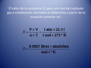 El valor de la constante R, para una mol de cualquier gas a condiciones normales se determina a partir de la ecuación anterior así :