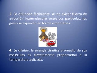  3. Se difunden fácilmente. Al no existir fuerza de atracción intermolecular entre sus partículas, los gases se esparcen en forma espontánea. 4. Se dilatan, la energía cinética promedio de sus moléculas es directamente proporcional a la temperatura aplicada.