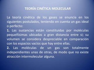 TEORÍA CINÉTICA MOLECULARLa teoría cinética de los gases se enuncia en los siguientes postulados, teniendo en cuenta un gas ideal o perfecto:1. Las sustancias están constituidas por moléculas pequeñísimas ubicadas a gran distancia entre si; su volumen se considera despreciable en comparación con los espacios vacíos que hay entre ellas.2. Las moléculas de un gas son totalmente independientes unas de otras, de modo que no existe atracción intermolecular alguna.