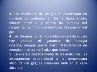  3. Las moléculas de un gas se encuentran en movimiento continuo, en forma desordenada; chocan entre si y contra las paredes del recipiente, de modo que dan lugar a la presión del gas.4. Los choques de las moléculas son elásticas , no hay perdida ni ganancia de energía cinética, aunque puede existir transferencia de energía entre las moléculas que chocan.5.  La energía cinética media de las moléculas , es directamente proporcional a la temperatura absoluta del gas; se considera nula en el cero absoluto.