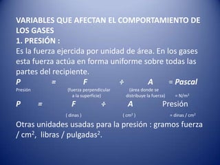 VARIABLES QUE AFECTAN EL COMPORTAMIENTO DE LOS GASES1. PRESIÓN :Es la fuerza ejercida por unidad de área. En los gases esta fuerza actúa en forma uniforme sobre todas las partes del recipiente.P                =             F 	        ÷A        = PascalPresión             	       (fuerza perpendicular 	   (área donde se 			          	           a la superficie)		distribuye la fuerza)         = N/m2P 	= 	      F 	          ÷A               Presión 	     ( dinas )                	                 ( cm2 ) 		= dinas / cm2Otras unidades usadas para la presión : gramos fuerza / cm2,  libras / pulgadas2.