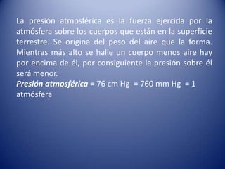 La presión atmosférica es la fuerza ejercida por la atmósfera sobre los cuerpos que están en la superficie terrestre. Se origina del peso del aire que la forma. Mientras más alto se halle un cuerpo menos aire hay por encima de él, por consiguiente la presión sobre él será menor.Presión atmosférica = 76 cm Hg  = 760 mm Hg  = 1 atmósfera