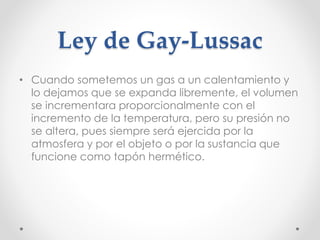 Ley de Gay-Lussac 
• Cuando sometemos un gas a un calentamiento y 
lo dejamos que se expanda libremente, el volumen 
se incrementara proporcionalmente con el 
incremento de la temperatura, pero su presión no 
se altera, pues siempre será ejercida por la 
atmosfera y por el objeto o por la sustancia que 
funcione como tapón hermético. 
 