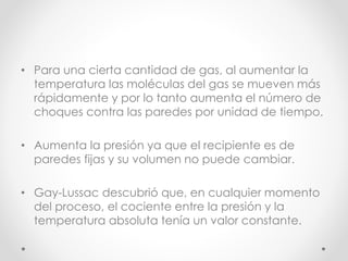 • Para una cierta cantidad de gas, al aumentar la 
temperatura las moléculas del gas se mueven más 
rápidamente y por lo tanto aumenta el número de 
choques contra las paredes por unidad de tiempo. 
• Aumenta la presión ya que el recipiente es de 
paredes fijas y su volumen no puede cambiar. 
• Gay-Lussac descubrió que, en cualquier momento 
del proceso, el cociente entre la presión y la 
temperatura absoluta tenía un valor constante. 
 