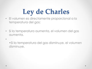 Ley de Charles 
• El volumen es directamente proporcional a la 
temperatura del gas: 
• Si la temperatura aumenta, el volumen del gas 
aumenta. 
• 
•Si la temperatura del gas disminuye, el volumen 
disminuye. 
 