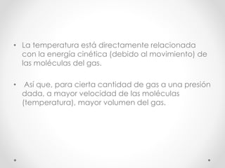 • La temperatura está directamente relacionada 
con la energía cinética (debido al movimiento) de 
las moléculas del gas. 
• Así que, para cierta cantidad de gas a una presión 
dada, a mayor velocidad de las moléculas 
(temperatura), mayor volumen del gas. 
 