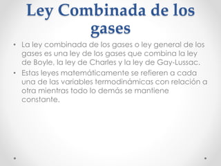 Ley Combinada de los 
gases 
• La ley combinada de los gases o ley general de los 
gases es una ley de los gases que combina la ley 
de Boyle, la ley de Charles y la ley de Gay-Lussac. 
• Estas leyes matemáticamente se refieren a cada 
una de las variables termodinámicas con relación a 
otra mientras todo lo demás se mantiene 
constante. 
 