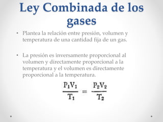 Ley Combinada de los 
gases 
• Plantea la relación entre presión, volumen y 
temperatura de una cantidad fija de un gas. 
• La presión es inversamente proporcional al 
volumen y directamente proporcional a la 
temperatura y el volumen es directamente 
proporcional a la temperatura. 
 