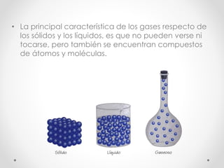 • La principal característica de los gases respecto de 
los sólidos y los líquidos, es que no pueden verse ni 
tocarse, pero también se encuentran compuestos 
de átomos y moléculas. 
 