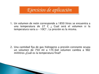 Ejercicios de aplicación 
1. Un volumen de neón corresponde a 1850 litros se encuentra a 
una temperatura de 27 C ¿ Cual será el volumen si la 
temperatura varia a – 10C? . La presión es la misma. 
2. Una cantidad fija de gas hidrogeno a presión constante ocupa 
un volumen de 750 ml a 17C.Siel volumen cambia a 982 
mililitros ¿Cuál es la temperatura final? 
 